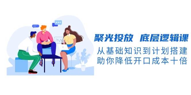 （13844期）聚光投放 底层逻辑课，从基础知识到计划搭建，助你降低开口成本十倍-千寻创业网