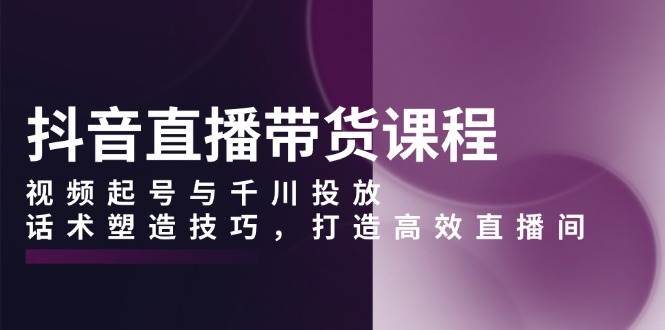（13848期）抖音直播带货课程，视频起号与千川投放，话术塑造技巧，打造高效直播间-千寻创业网