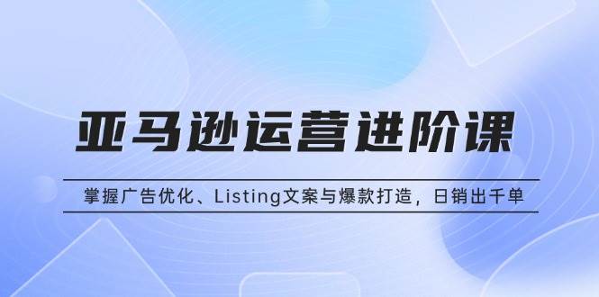 （13517期）亚马逊运营进阶课：掌握广告优化、Listing文案与爆款打造，日销出千单-千寻创业网