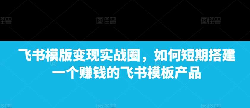 飞书模版变现实战圈，如何短期搭建一个赚钱的飞书模板产品-千寻创业网