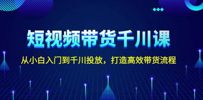 短视频带货千川课，从小白入门到千川投放，打造高效带货流程-千寻创业网