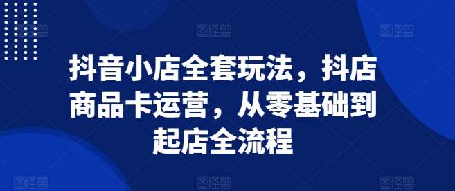 抖音小店全套玩法，抖店商品卡运营，从零基础到起店全流程-千寻创业网