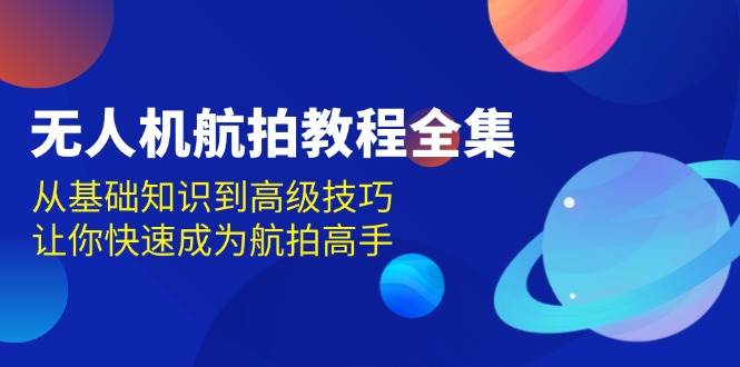 （13596期）无人机-航拍教程全集，从基础知识到高级技巧，让你快速成为航拍高手-千寻创业网