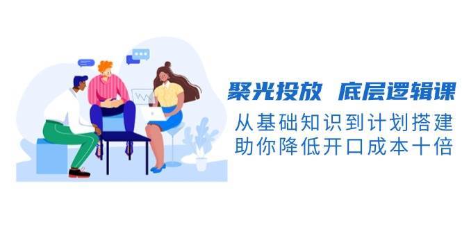 聚光投放底层逻辑课，从基础知识到计划搭建，助你降低开口成本十倍-千寻创业网