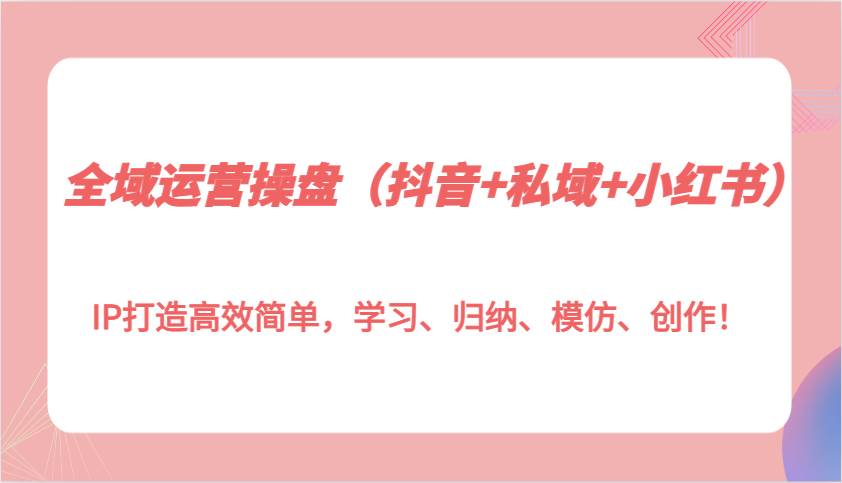 全域运营操盘（抖音+私域+小红书）IP打造高效简单，学习、归纳、模仿、创作！-千寻创业网