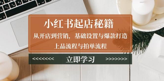 （13912期）小红书起店秘籍：从开店到营销，基础设置与爆款打造、上品流程与拍单流程-千寻创业网