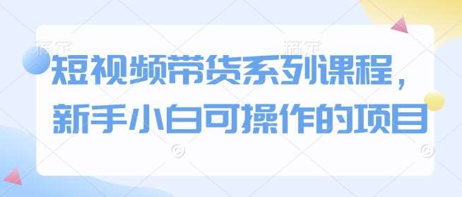 短视频带货系列课程，新手小白可操作的项目-千寻创业网