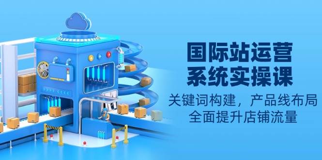 （13967期）国际站运营系统实操课：关键词构建，产品线布局，全面提升店铺流量-千寻创业网