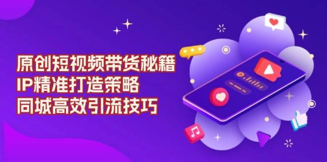 原创短视频带货秘籍，IP精准打造策略，同城高效引流技巧-千寻创业网