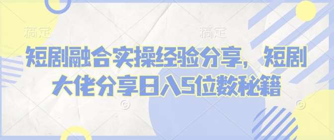 短剧融合实操经验分享，短剧大佬分享日入5位数秘籍-千寻创业网