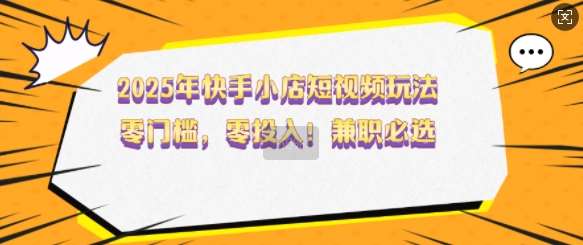 2025年快手小店短视频玩法，零门槛，零投入，兼职必选【揭秘】-千寻创业网
