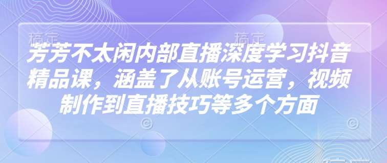 芳芳不太闲内部直播深度学习抖音精品课，涵盖了从账号运营，视频制作到直播技巧等多个方面-千寻创业网