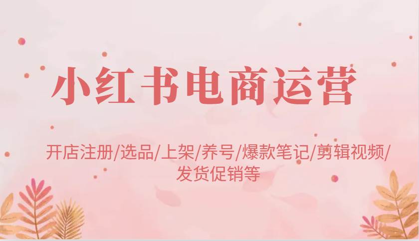 小红书电商运营：开店注册/选品/上架/养号/爆款笔记/剪辑视频/发货促销等-千寻创业网