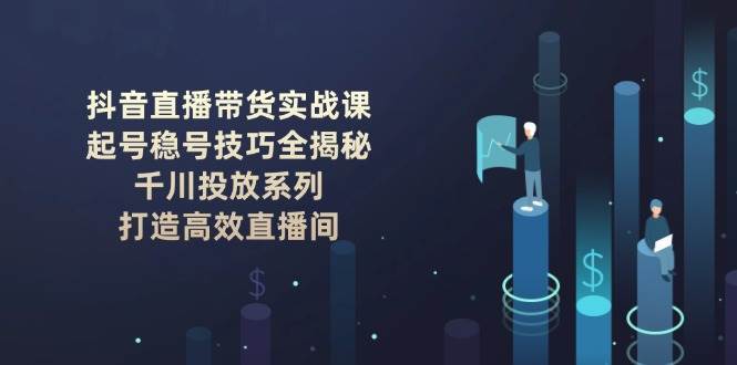 抖音直播带货实战课：起号稳号技巧全揭秘, 千川投放系列, 打造高效直播间-千寻创业网