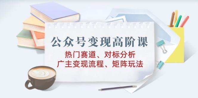 公众号变现高阶课：热门赛道、对标分析、广告主变现流程、矩阵玩法-千寻创业网