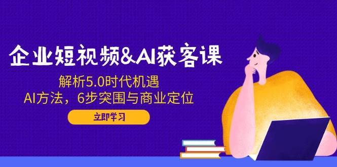 企业短视频&AI获客课：解析5.0时代机遇，AI方法，6步突围与商业定位-千寻创业网