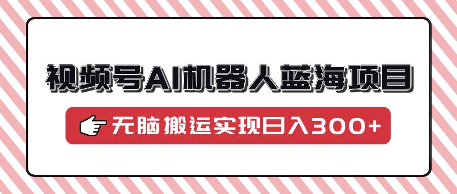 （14107期）视频号AI机器人蓝海项目，操作简单适合0基础小白，无脑搬运实现日入300+-千寻创业网