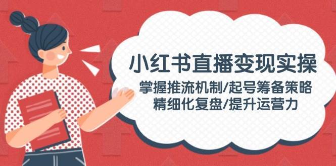 小红书直播变现实操：掌握推流机制/起号筹备策略/精细化复盘/提升运营力-千寻创业网