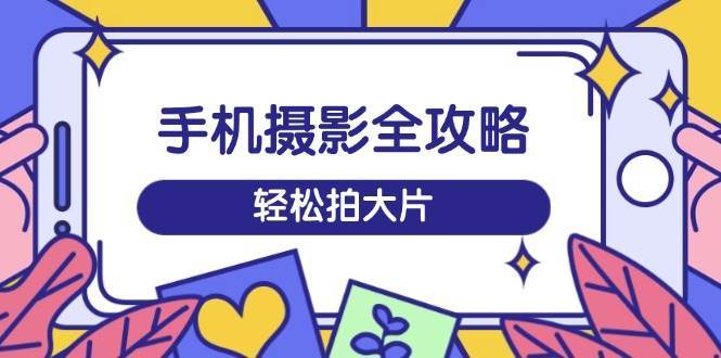 手机摄影全攻略，从拍摄到剪辑，训练营带你玩转短视频，轻松拍大片-千寻创业网