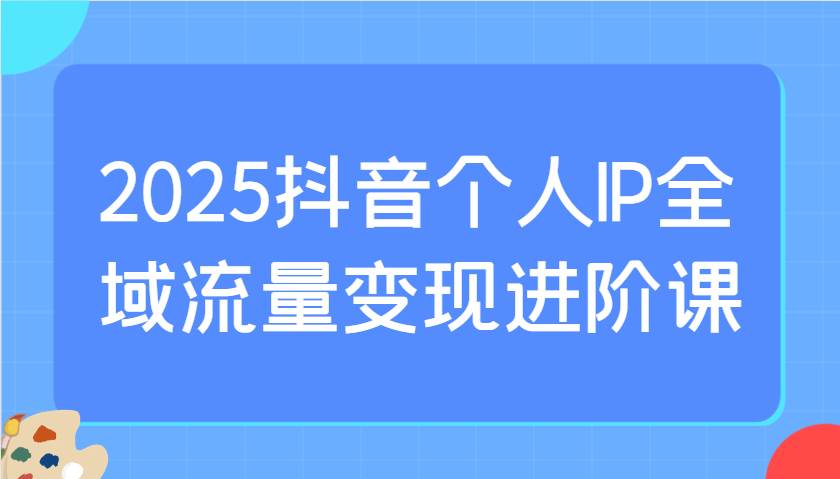 2025抖音个人IP全域流量变现进阶课：选爆品、抖音付费投流、千川投流实操及优化等-千寻创业网