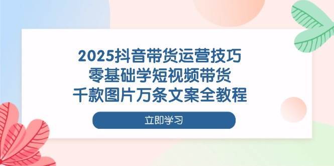 2025抖音带货运营技巧，零基础学短视频带货，千款图片万条文案全教程-千寻创业网