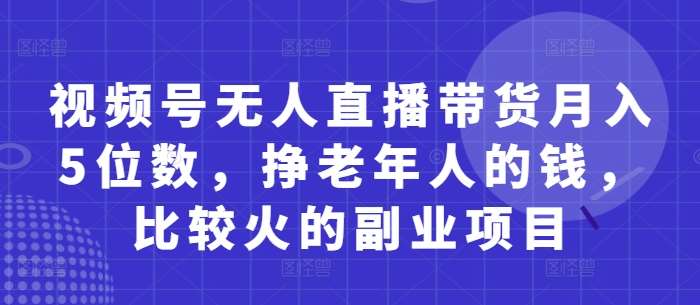 视频号无人直播带货月入5位数，挣老年人的钱，比较火的副业项目-千寻创业网