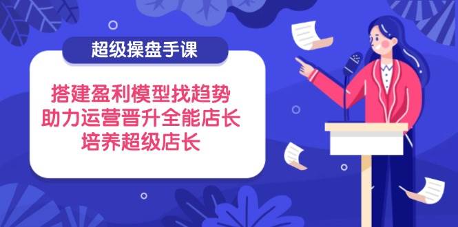 （14431期）超级操盘手课，搭建盈利模型找趋势，助力运营晋升全能店长，培养超级店长-千寻创业网