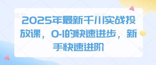 2025年最新千川实战投放课，0-1的快速进步，新手快速进阶-千寻创业网