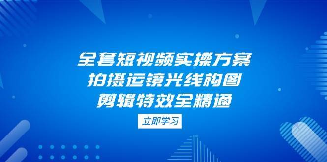 全套短视频实操方案，拍摄运镜光线构图，剪辑特效全精通-千寻创业网