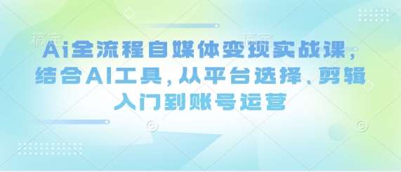 Ai全流程自媒体变现实战课，结合AI工具，从平台选择、剪辑入门到账号运营-千寻创业网