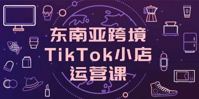 （14390期）东南亚跨境TikTok小店运营课，掌握店铺设置与流量转化核心技巧-千寻创业网