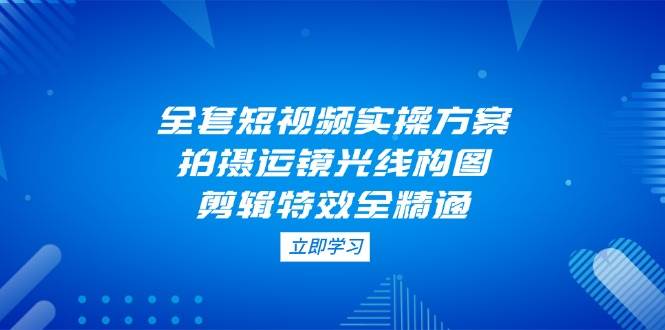 （14465期）全套短视频实操方案，拍摄运镜光线构图，剪辑特效全精通-千寻创业网