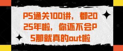 PS通关100讲，都2025年啦，你还不会PS那就真的out啦-千寻创业网