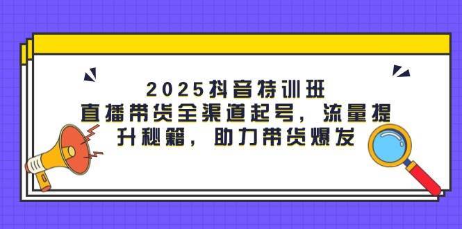 2025抖音特训班：直播带货全渠道起号，流量提升秘籍，助力带货爆发-千寻创业网
