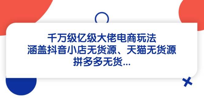 （14643期）千万级亿级大佬电商玩法：涵盖抖音小店无货源、天猫无货源、拼多多无货…-千寻创业网