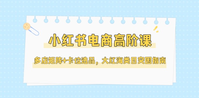 （14940期）小红书电商高阶课，多店矩阵+卡位选品，大红海类目突围指南（更新5月）-千寻创业网
