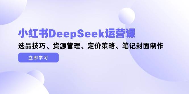 （14748期）小红书DeepSeek运营课，选品技巧、货源管理、定价策略、笔记封面制作-千寻创业网