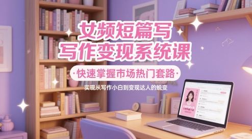 女频短篇写作变现系统课，快速掌握市场热门套路，实现从写作小白到变现达人的蜕变-千寻创业网