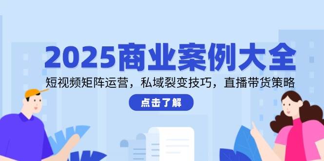 2025商业案例大全，短视频矩阵运营，私域裂变技巧，直播带货策略-千寻创业网