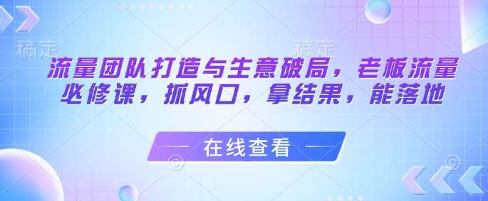 流量团队打造与生意破局，老板流量必修课，抓风口，拿结果，能落地-千寻创业网