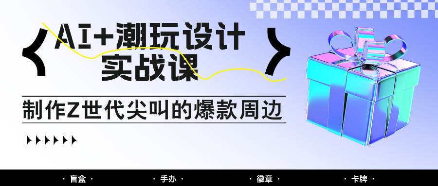 AI+潮玩设计实战课：手把手教你制作Z世代尖叫的爆款周边，自媒体人必学印钞术！-千寻创业网