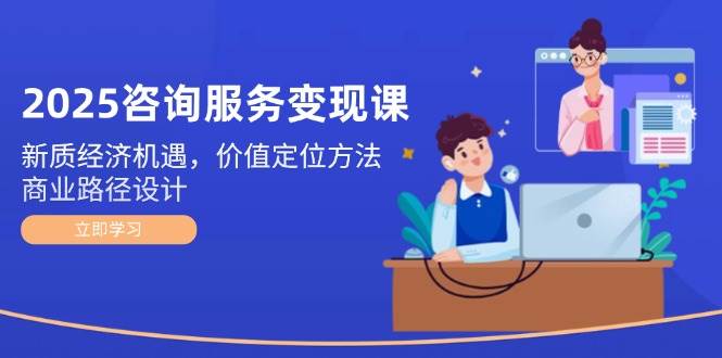 2025咨询服务变现课：新质经济机遇，价值定位方法，商业路径设计-千寻创业网