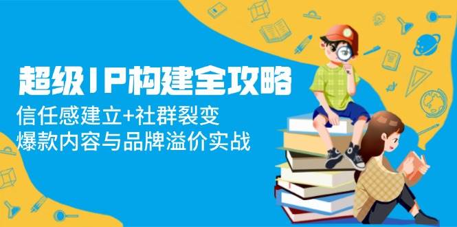（14747期）超级IP构建全攻略：信任感建立+社群裂变，爆款内容与品牌溢价实战-千寻创业网
