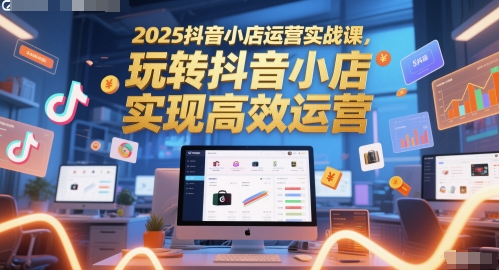 2025抖音小店运营实战课，玩转抖音小店，实现高效运营-千寻创业网