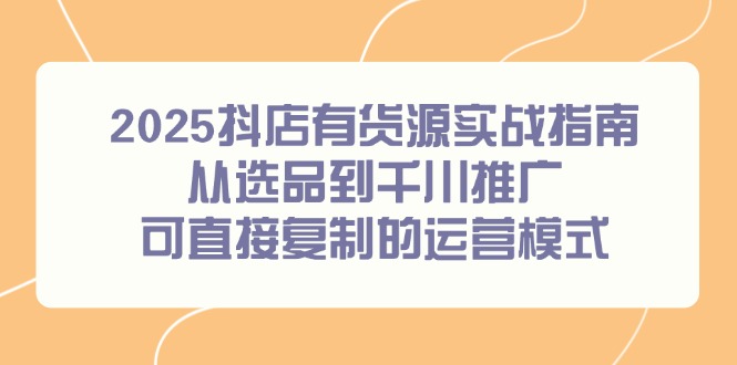 （14983期）2025抖店有货源实战指南，从选品到千川推广，可直接复制的运营模式-千寻创业网