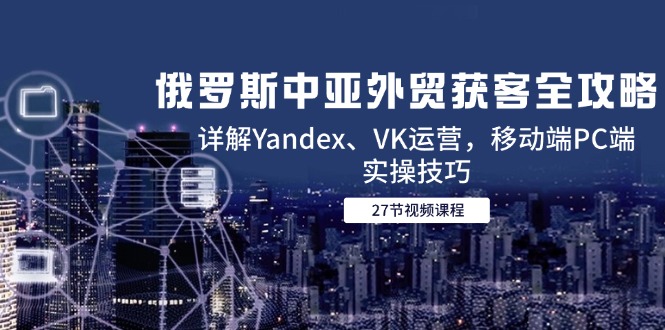 （14959期）俄罗斯中亚外贸获客全攻略，详解Yandex、VK运营，移动端PC端实操技巧-千寻创业网