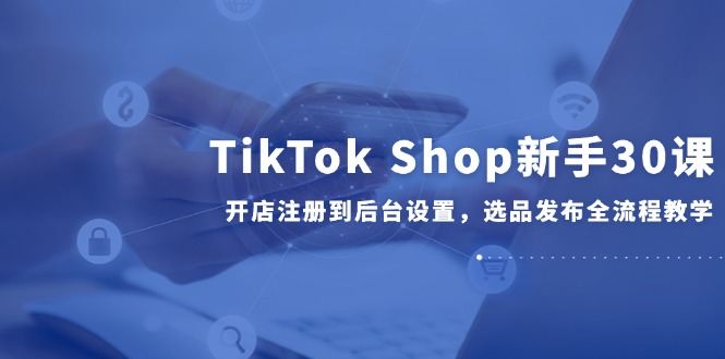 （14960期）TikTok Shop新手30课，开店注册到后台设置，选品发布全流程教学-千寻创业网