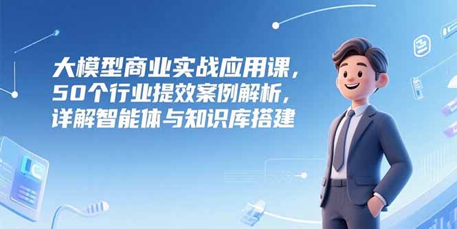 （15274期）大模型商业实战应用课，50个行业提效案例解析，详解智能体与知识库搭建-千寻创业网