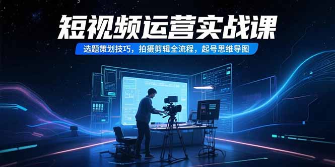 （15375期）短视频运营实战课，选题策划技巧，拍摄剪辑全流程，起号思维导图-千寻创业网