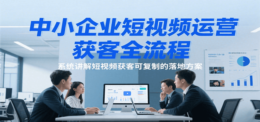 中小企业短视频运营获客全流程，系统讲解短视频获客可复制的落地方案-千寻创业网